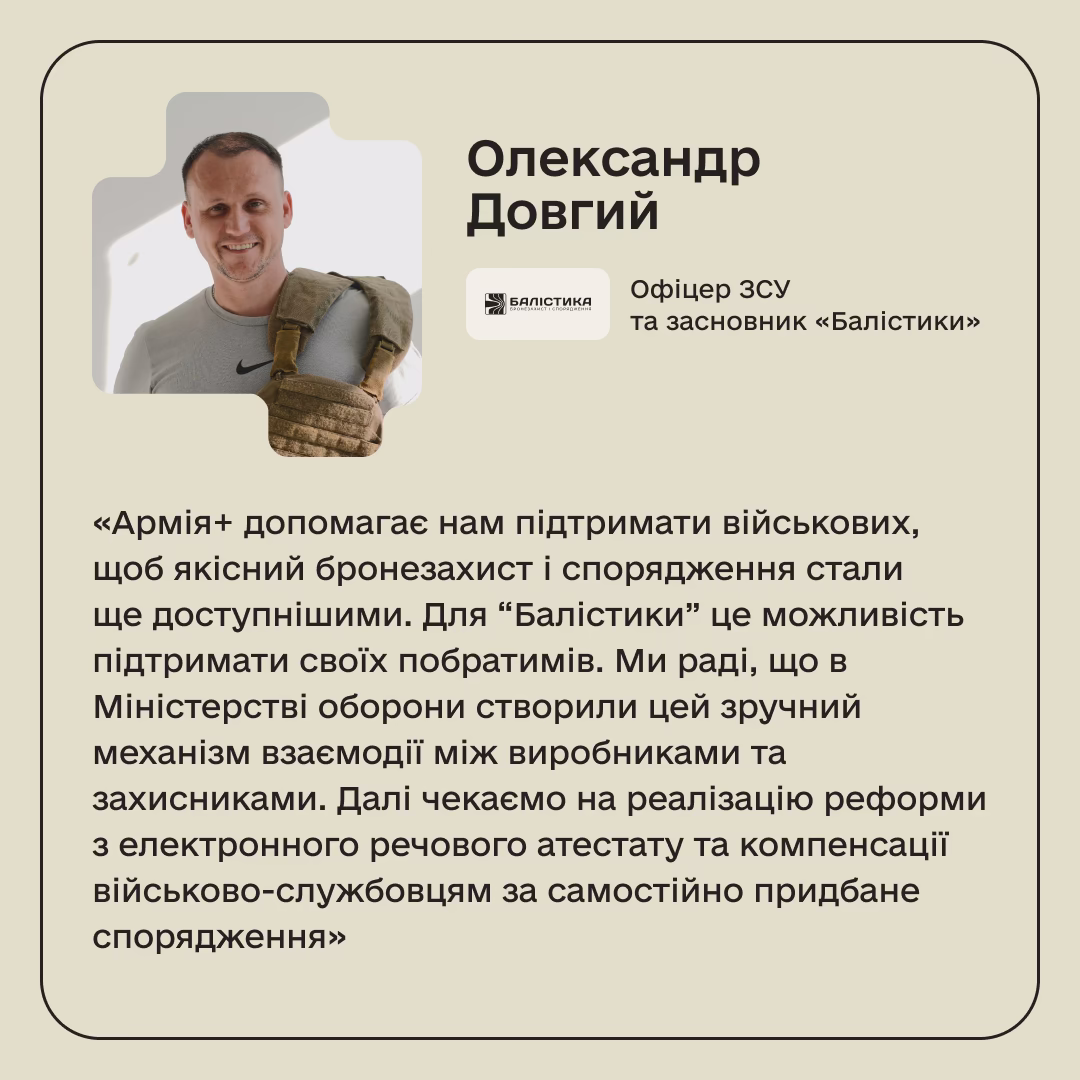 Олександр Довгий, Офіцер ЗСУ та засновник «Балістики»: «Армія+ допомагає нам підтримати військових, щоб якісний бронезахист і спорядження стали ще доступнішими. Для “Балістики” це можливість підтримати своїх побратимів. Ми раді, що в Міністерстві оборони створили цей зручний механізм взаємодії між виробниками та захисниками. Далі чекаємо на реалізацію реформи з електронного речового атестату та компенсації військово-службовцям за самостійно придбане спорядження»