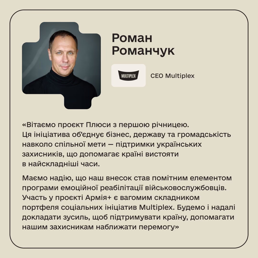 Роман Романчук, СЕО Multiplex: «Вітаємо проєкт Плюси з першою річницею. Ця ініціатива об’єднує бізнес, державу та громадськість навколо спільної мети — підтримки українських захисників, що допомагає країні вистояти в найскладніші часи. Маємо надію, що наш внесок став помітним елементом програми емоційної реабілітації військовослужбовців. Участь у проєкті Армія+ є вагомим складником портфеля соціальних ініціатив Multiplex. Будемо і надалі докладати зусиль, щоб підтримувати країну, допомагати нашим захисникам наближати перемогу»