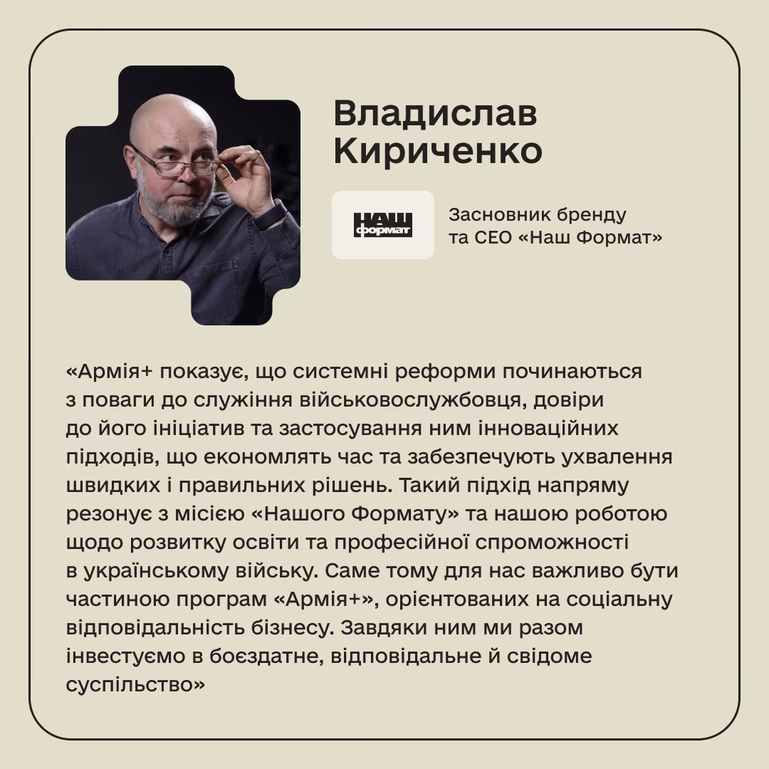 Владислав Кириченко, Засновник бренду та СЕО «Наш Формат»: «Армія+ показує, що системні реформи починаються з поваги до служіння військовослужбовця, довіри до його ініціатив та застосування ним інноваційних підходів, що економлять час та забезпечують ухвалення швидких і правильних рішень. Такий підхід напряму резонує з місією «Нашого Формату» та нашою роботою щодо розвитку освіти та професійної спроможності в українському війську. Саме тому для нас важливо бути частиною програм «Армія+», орієнтованих на соціальну відповідальність бізнесу. Завдяки ним ми разом інвестуємо в боєздатне, відповідальне й свідоме суспільство»