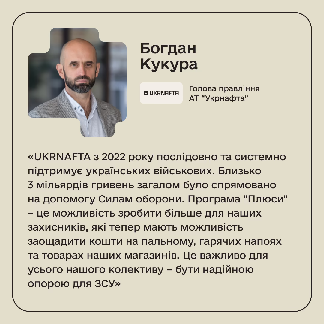 Богдан Кукура, Голова правління АТ “Укрнафта”: «UKRNAFTA з 2022 року послідовно та системно підтримує українських військових. Близько 3 мільярдів гривень загалом було спрямовано на допомогу Силам оборони. Програма "Плюси" – це можливість зробити більше для наших захисників, які тепер мають можливість заощадити кошти на пальному, гарячих напоях та товарах наших магазинів. Це важливо для усього нашого колективу – бути надійною опорою для ЗСУ»