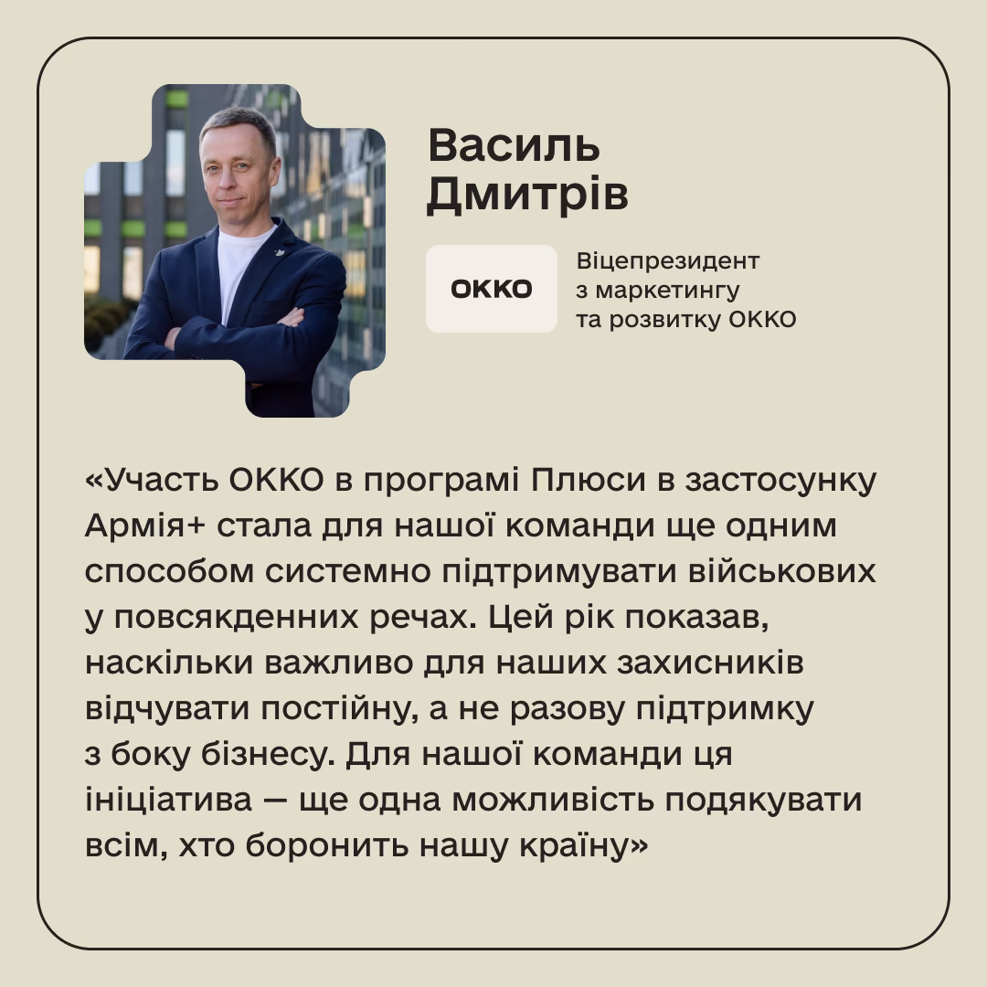 Василь Дмитрів, Віцепрезидент з маркетингу та розвитку ОККО: «Участь ОККО в програмі Плюси в застосунку Армія+ стала для нашої команди ще одним способом системно підтримувати військових у повсякденних речах. Цей рік показав, наскільки важливо для наших захисників відчувати постійну, а не разову підтримку з боку бізнесу. Для нашої команди ця ініціатива — ще одна можливість подякувати всім, хто боронить нашу країну»
